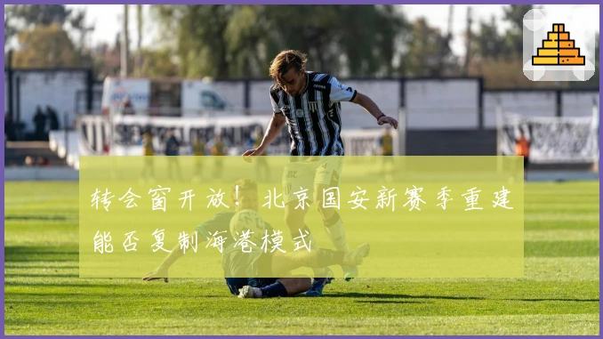 转会窗开放！北京国安新赛季重建能否复制海港模式