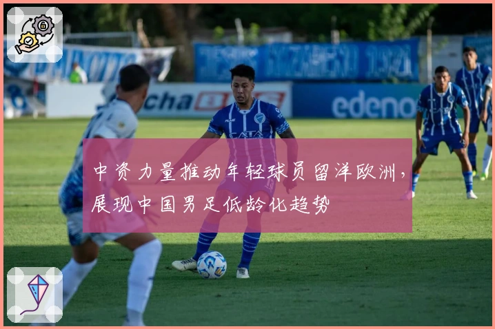 中资力量推动年轻球员留洋欧洲，展现中国男足低龄化趋势