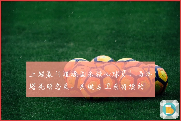 土超豪门追逐国米核心球员！马洛塔亮明态度，关键后卫或将续约