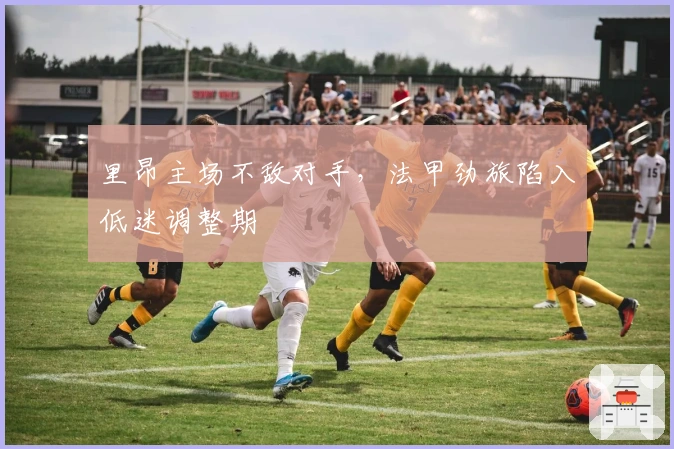 里昂主场不敌对手，法甲劲旅陷入低迷调整期