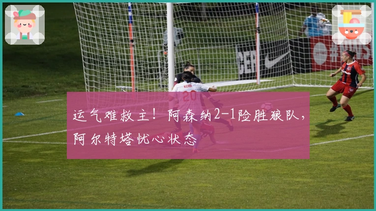 运气难救主！阿森纳2-1险胜狼队，阿尔特塔忧心状态