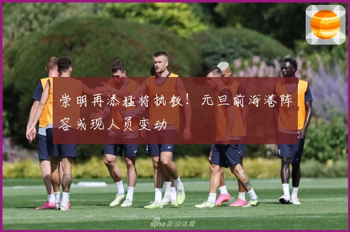 崇明再添猛将执教！元旦前海港阵容或现人员变动