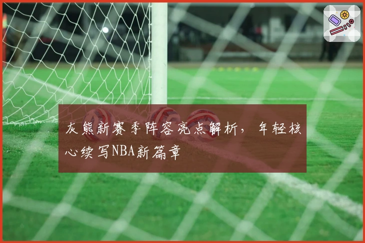 灰熊新赛季阵容亮点解析，年轻核心续写NBA新篇章