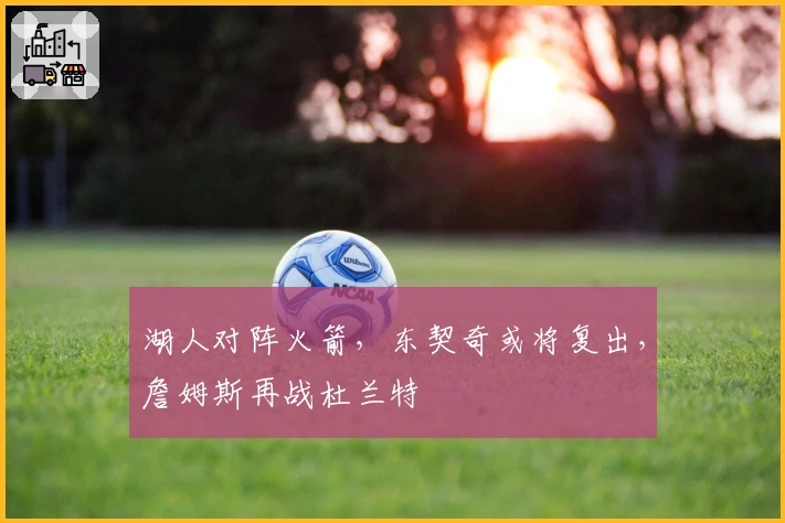 湖人对阵火箭，东契奇或将复出，詹姆斯再战杜兰特