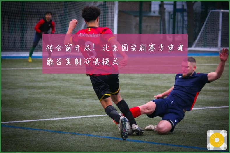 转会窗开放！北京国安新赛季重建能否复制海港模式