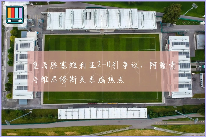 皇马胜塞维利亚2-0引争议，阿隆索与维尼修斯关系成焦点